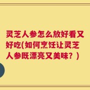 灵芝人参怎么放好看又好吃(如何烹饪让灵芝人参既漂亮又美味？)