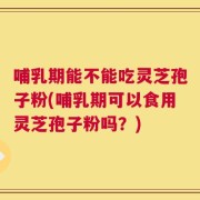 哺乳期能不能吃灵芝孢子粉(哺乳期可以食用灵芝孢子粉吗？)