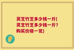 灵芝竹芝多少钱一斤(灵芝竹芝多少钱一斤？购买价格一览)