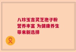 八珍玉吉灵芝孢子粉 营养丰富 为健康养生带来新选择
