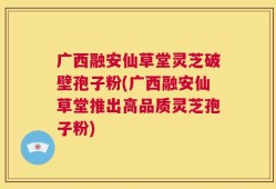 广西融安仙草堂灵芝破壁孢子粉(广西融安仙草堂推出高品质灵芝孢子粉)