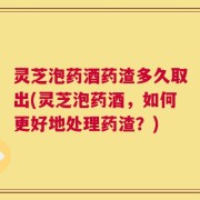 灵芝泡药酒药渣多久取出(灵芝泡药酒，如何更好地处理药渣？)