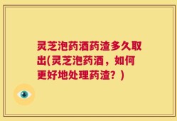 灵芝泡药酒药渣多久取出(灵芝泡药酒，如何更好地处理药渣？)