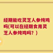 经期能吃灵芝人参炖鸡吗(可以在经期食用灵芝人参炖鸡吗？)