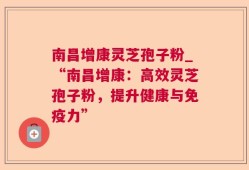 南昌增康灵芝孢子粉_“南昌增康：高效灵芝孢子粉，提升健康与免疫力”