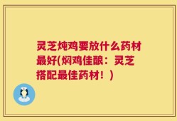 灵芝炖鸡要放什么药材最好(焖鸡佳酿：灵芝搭配最佳药材！)