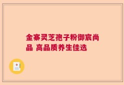 金寨灵芝孢子粉御宸尚品 高品质养生佳选
