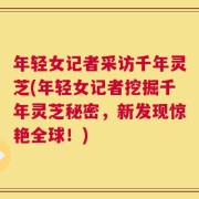 年轻女记者采访千年灵芝(年轻女记者挖掘千年灵芝秘密，新发现惊艳全球！)