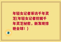 年轻女记者采访千年灵芝(年轻女记者挖掘千年灵芝秘密，新发现惊艳全球！)