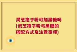 灵芝孢子粉可加黑糖吗(灵芝孢子粉与黑糖的搭配方式及注意事项)