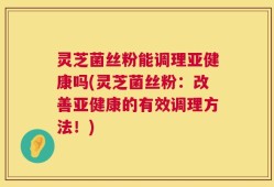 灵芝菌丝粉能调理亚健康吗(灵芝菌丝粉：改善亚健康的有效调理方法！)