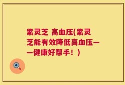 紫灵芝 高血压(紫灵芝能有效降低高血压——健康好帮手！)