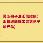 灵芝孢子油禾信维康(禾信维康推出灵芝孢子油产品)