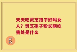 天天吃灵芝孢子好吗女人？灵芝孢子粉长期吃害处是什么