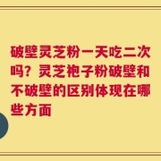 破壁灵芝粉一天吃二次吗？灵芝袍子粉破壁和不破壁的区别体现在哪些方面