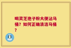 喝灵芝孢子粉大便沾马桶？如何正确清洁马桶？