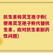 抗生素和灵芝孢子粉(使用灵芝孢子粉代替抗生素，应对抗生素耐药性问题)