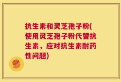 抗生素和灵芝孢子粉(使用灵芝孢子粉代替抗生素，应对抗生素耐药性问题)