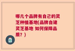 哪几个品牌有自己的灵芝种植基地(品牌自建灵芝基地 如何保障品质？)