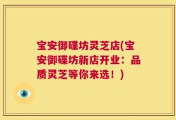 宝安御碟坊灵芝店(宝安御碟坊新店开业：品质灵芝等你来选！)
