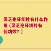灵芝孢牙切片有什么作用 (灵芝孢牙切片有何功效？)