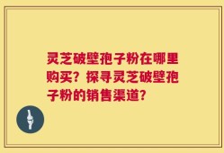 灵芝破壁孢子粉在哪里购买？探寻灵芝破壁孢子粉的销售渠道？