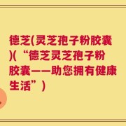 德芝(灵芝孢子粉胶囊)(“德芝灵芝孢子粉胶囊——助您拥有健康生活”)