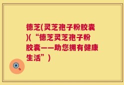 德芝(灵芝孢子粉胶囊)(“德芝灵芝孢子粉胶囊——助您拥有健康生活”)