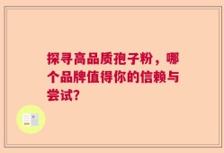 探寻高品质孢子粉，哪个品牌值得你的信赖与尝试？