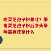 吃灵芝孢子粉想吐？服用灵芝孢子粉后会头晕吗需要注意什么
