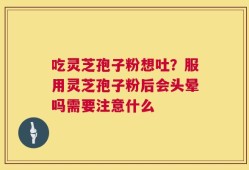 吃灵芝孢子粉想吐？服用灵芝孢子粉后会头晕吗需要注意什么