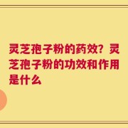 灵芝孢子粉的药效？灵芝孢子粉的功效和作用是什么