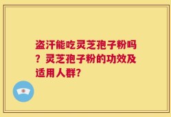盗汗能吃灵芝孢子粉吗？灵芝孢子粉的功效及适用人群？