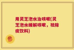 用灵芝泡水治咳嗽(灵芝泡水缓解咳嗽，祛除痰饮料)