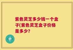 紫色灵芝多少钱一个盒子(紫色灵芝盒子价格是多少？