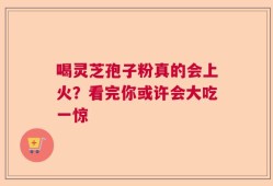 喝灵芝孢子粉真的会上火？看完你或许会大吃一惊
