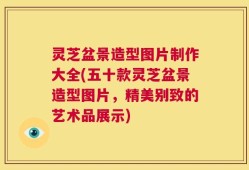 灵芝盆景造型图片制作大全(五十款灵芝盆景造型图片，精美别致的艺术品展示)