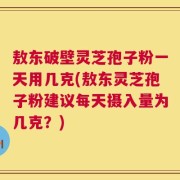 敖东破壁灵芝孢子粉一天用几克(敖东灵芝孢子粉建议每天摄入量为几克？)