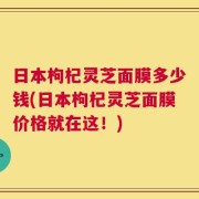 日本枸杞灵芝面膜多少钱(日本枸杞灵芝面膜价格就在这！)