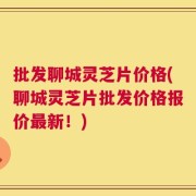 批发聊城灵芝片价格(聊城灵芝片批发价格报价最新！)