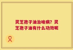 灵芝孢子油治啥病？灵芝孢子油有什么功效呢