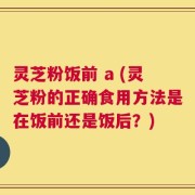 灵芝粉饭前 a (灵芝粉的正确食用方法是在饭前还是饭后？)