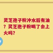 灵芝孢子粉冲水后有油？灵芝孢子粉喝了会上火吗？