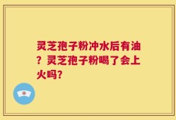 灵芝孢子粉冲水后有油？灵芝孢子粉喝了会上火吗？