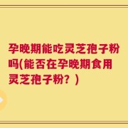 孕晚期能吃灵芝孢子粉吗(能否在孕晚期食用灵芝孢子粉？)