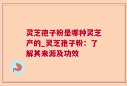 灵芝孢子粉是哪种灵芝产的_灵芝孢子粉：了解其来源及功效