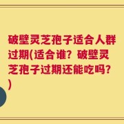 破壁灵芝孢子适合人群过期(适合谁？破壁灵芝孢子过期还能吃吗？)