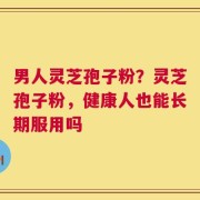 男人灵芝孢子粉？灵芝孢子粉，健康人也能长期服用吗