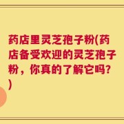 药店里灵芝孢子粉(药店备受欢迎的灵芝孢子粉，你真的了解它吗？)