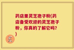 药店里灵芝孢子粉(药店备受欢迎的灵芝孢子粉，你真的了解它吗？)